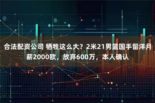 合法配资公司 牺牲这么大？2米21男篮国手留洋月薪2000欧，放弃600万，本人确认