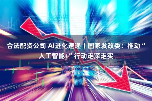 合法配资公司 AI进化速递丨国家发改委:推动“人工智能+”行动走深走实