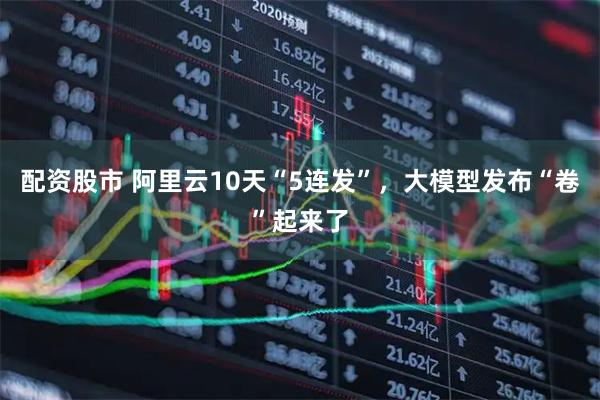 配资股市 阿里云10天“5连发”，大模型发布“卷”起来了