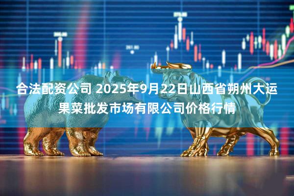 合法配资公司 2025年9月22日山西省朔州大运果菜批发市场有限公司价格行情