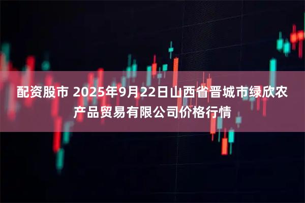 配资股市 2025年9月22日山西省晋城市绿欣农产品贸易有限公司价格行情