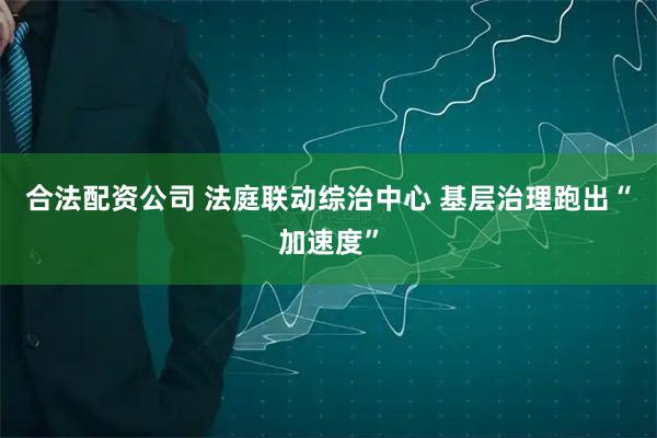 合法配资公司 法庭联动综治中心 基层治理跑出“加速度”