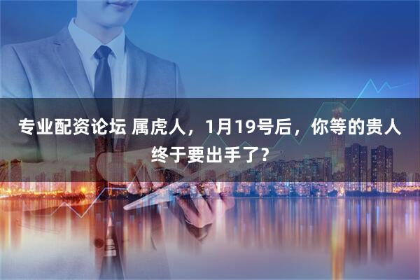 专业配资论坛 属虎人，1月19号后，你等的贵人终于要出手了？