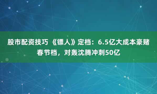 股市配资技巧 《镖人》定档：6.5亿大成本豪赌春节档，对轰沈腾冲刺50亿