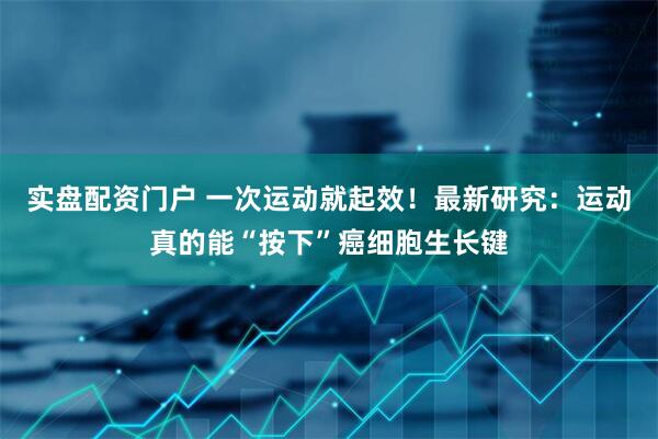 实盘配资门户 一次运动就起效！最新研究：运动真的能“按下”癌细胞生长键