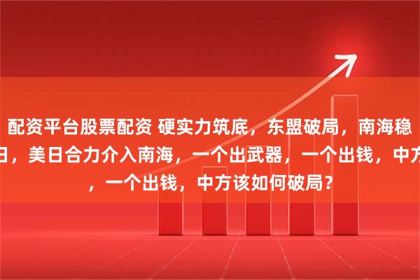 配资平台股票配资 硬实力筑底，东盟破局，南海稳了！12月20日，美日合力介入南海，一个出武器，一个出钱，中方该如何破局？