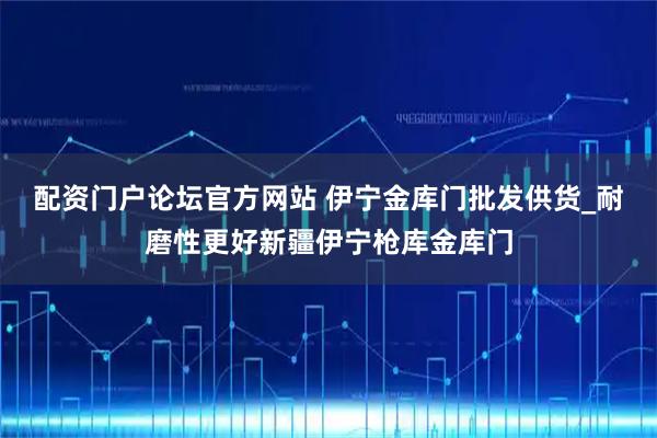 配资门户论坛官方网站 伊宁金库门批发供货_耐磨性更好新疆伊宁枪库金库门