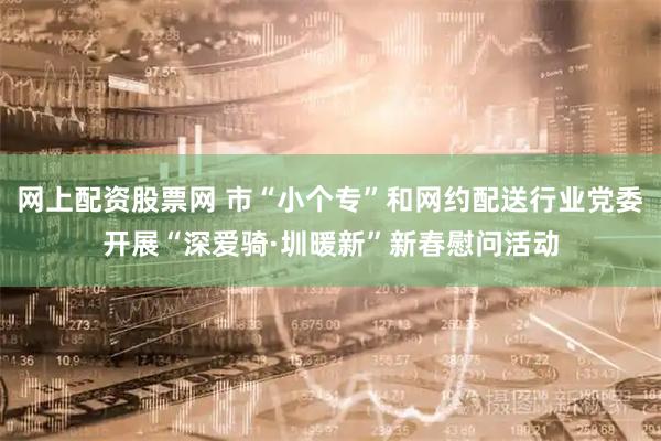 网上配资股票网 市“小个专”和网约配送行业党委开展“深爱骑·圳暖新”新春慰问活动