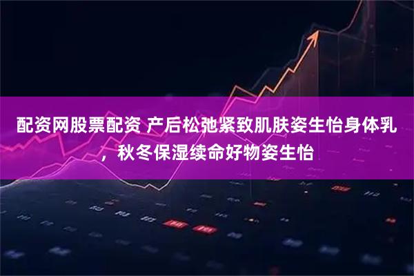 配资网股票配资 产后松弛紧致肌肤姿生怡身体乳，秋冬保湿续命好物姿生怡