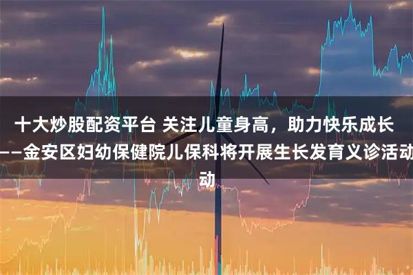 十大炒股配资平台 关注儿童身高，助力快乐成长 ——金安区妇幼保健院儿保科将开展生长发育义诊活动