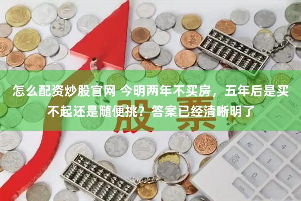 怎么配资炒股官网 今明两年不买房，五年后是买不起还是随便挑？答案已经清晰明了