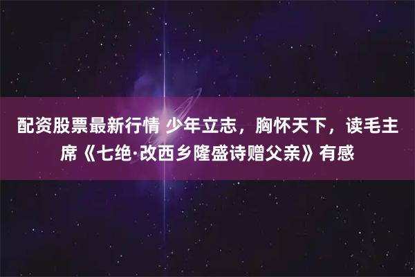 配资股票最新行情 少年立志，胸怀天下，读毛主席《七绝·改西乡隆盛诗赠父亲》有感