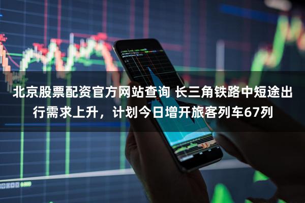 北京股票配资官方网站查询 长三角铁路中短途出行需求上升，计划今日增开旅客列车67列
