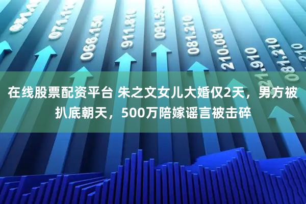 在线股票配资平台 朱之文女儿大婚仅2天，男方被扒底朝天，500万陪嫁谣言被击碎