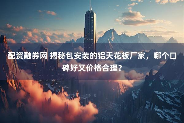 配资融券网 揭秘包安装的铝天花板厂家，哪个口碑好又价格合理？