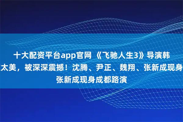十大配资平台app官网 《飞驰人生3》导演韩寒：甘孜太美，被深深震撼！沈腾、尹正、魏翔、张新成现身成都路演
