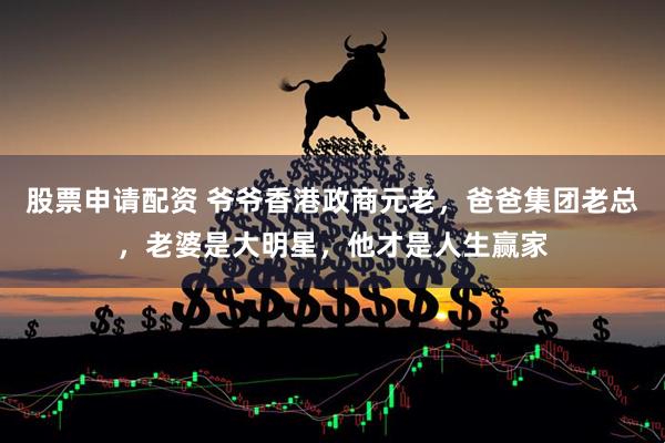 股票申请配资 爷爷香港政商元老，爸爸集团老总，老婆是大明星，他才是人生赢家