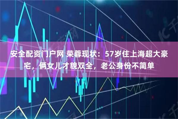 安全配资门户网 荣蓉现状：57岁住上海超大豪宅，俩女儿才貌双全，老公身份不简单