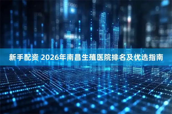 新手配资 2026年南昌生殖医院排名及优选指南