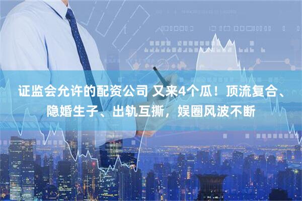 证监会允许的配资公司 又来4个瓜！顶流复合、隐婚生子、出轨互撕，娱圈风波不断