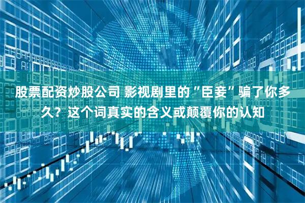 股票配资炒股公司 影视剧里的“臣妾”骗了你多久？这个词真实的含义或颠覆你的认知