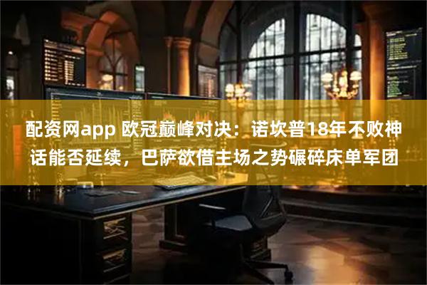 配资网app 欧冠巅峰对决：诺坎普18年不败神话能否延续，巴萨欲借主场之势碾碎床单军团