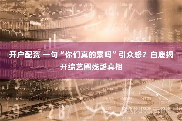 开户配资 一句“你们真的累吗”引众怒？白鹿揭开综艺圈残酷真相