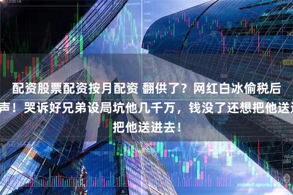 配资股票配资按月配资 翻供了？网红白冰偷税后首发声！哭诉好兄弟设局坑他几千万，钱没了还想把他送进去！