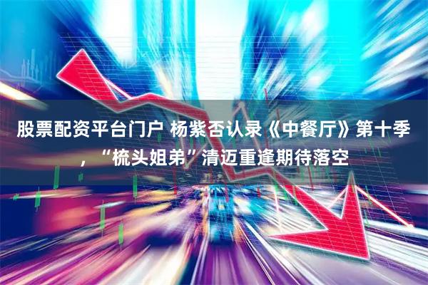 股票配资平台门户 杨紫否认录《中餐厅》第十季，“梳头姐弟”清迈重逢期待落空
