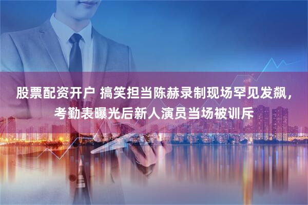 股票配资开户 搞笑担当陈赫录制现场罕见发飙，考勤表曝光后新人演员当场被训斥