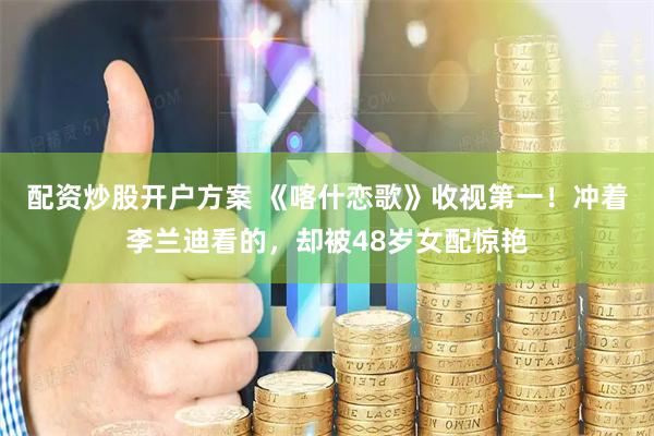 配资炒股开户方案 《喀什恋歌》收视第一！冲着李兰迪看的，却被48岁女配惊艳