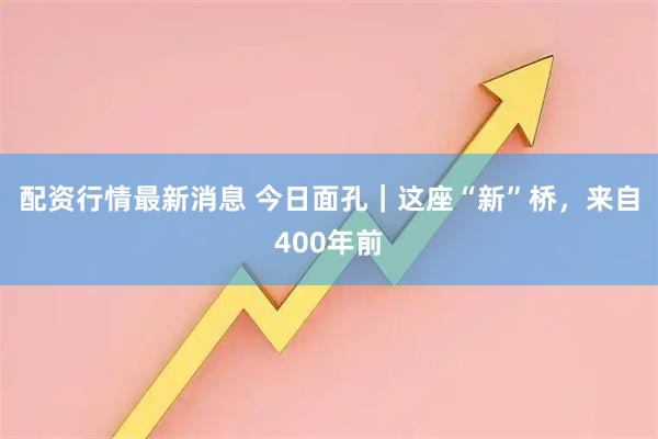 配资行情最新消息 今日面孔｜这座“新”桥，来自400年前