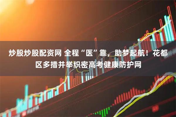 炒股炒股配资网 全程“医”靠，助梦起航！花都区多措并举织密高考健康防护网