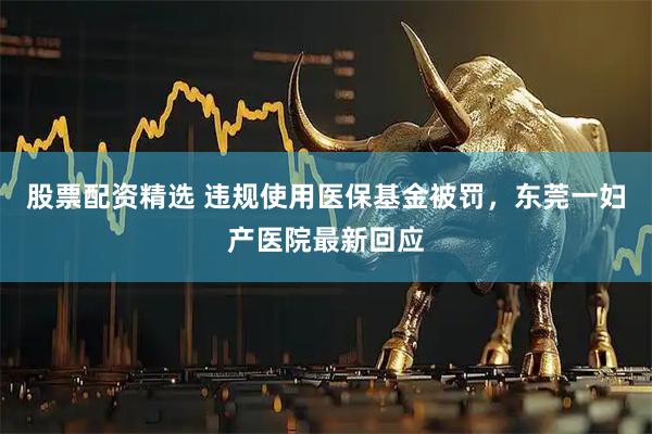 股票配资精选 违规使用医保基金被罚,东莞一妇产医院最新回应