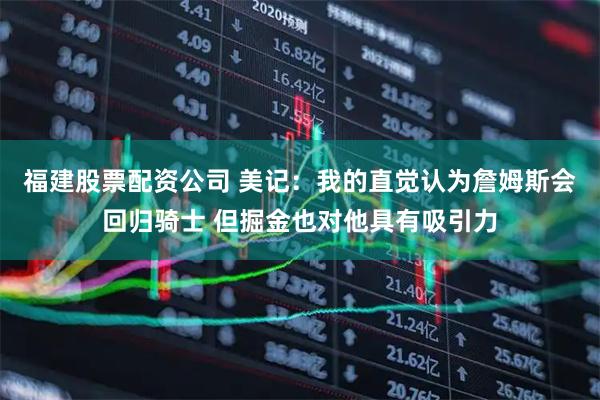 福建股票配资公司 美记：我的直觉认为詹姆斯会回归骑士 但掘金也对他具有吸引力