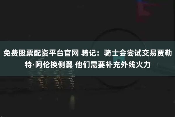 免费股票配资平台官网 骑记：骑士会尝试交易贾勒特·阿伦换侧翼 他们需要补充外线火力