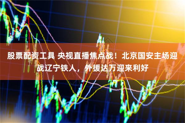 股票配资工具 央视直播焦点战！北京国安主场迎战辽宁铁人，外援达万迎来利好