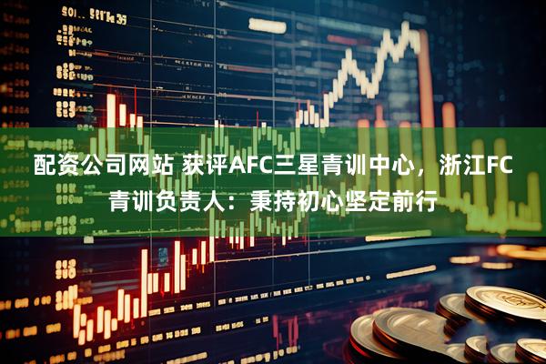 配资公司网站 获评AFC三星青训中心，浙江FC青训负责人：秉持初心坚定前行