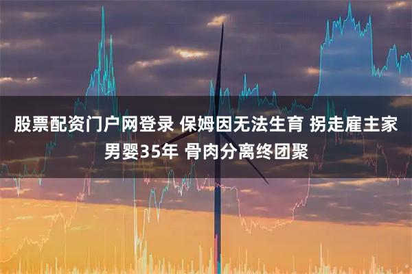 股票配资门户网登录 保姆因无法生育 拐走雇主家男婴35年 骨肉分离终团聚