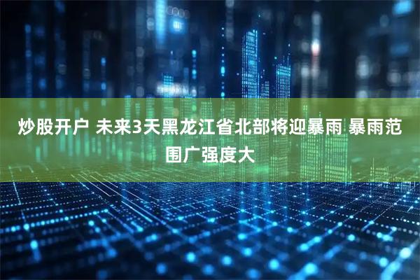 炒股开户 未来3天黑龙江省北部将迎暴雨 暴雨范围广强度大