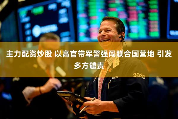 主力配资炒股 以高官带军警强闯联合国营地 引发多方谴责