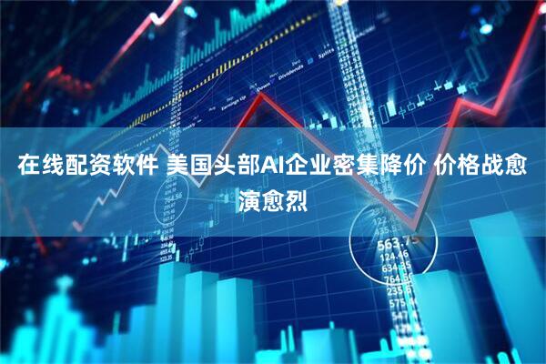 在线配资软件 美国头部AI企业密集降价 价格战愈演愈烈